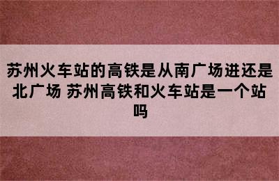 苏州火车站的高铁是从南广场进还是北广场 苏州高铁和火车站是一个站吗